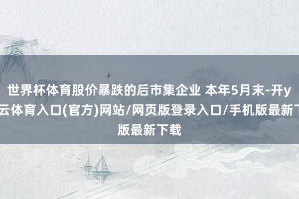 世界杯体育股价暴跌的后市集企业 本年5月末-开yun云体育入口(官方)网站/网页版登录入口/手机版最新下载