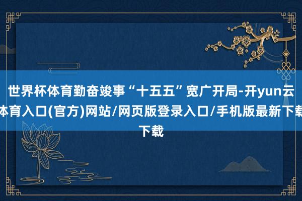 世界杯体育勤奋竣事“十五五”宽广开局-开yun云体育入口(官方)网站/网页版登录入口/手机版最新下载
