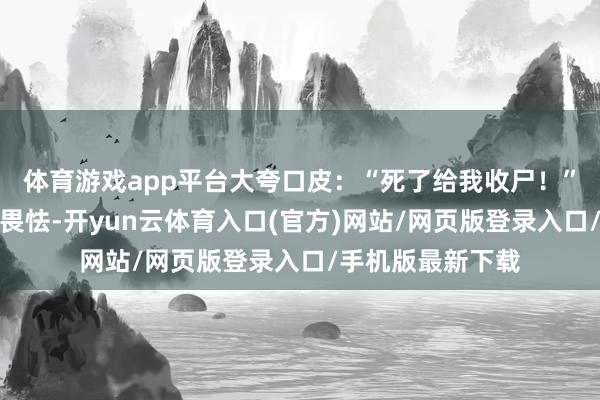 体育游戏app平台大夸口皮:“死了给我收尸!”这一幕让东谈主畏怯-开yun云体育入口(官方)网站/网页版登录入口/手机版最新下载