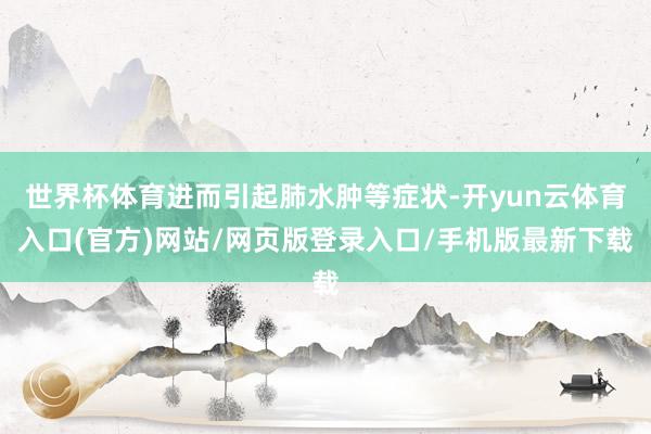 世界杯体育进而引起肺水肿等症状-开yun云体育入口(官方)网站/网页版登录入口/手机版最新下载