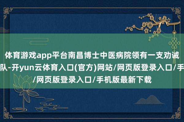 体育游戏app平台南昌博士中医病院领有一支劝诫丰富的医疗军队-开yun云体育入口(官方)网站/网页版登录入口/手机版最新下载