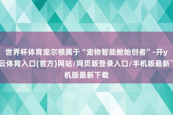 世界杯体育宠尔顿属于“宠物智能舱始创者”-开yun云体育入口(官方)网站/网页版登录入口/手机版最新下载
