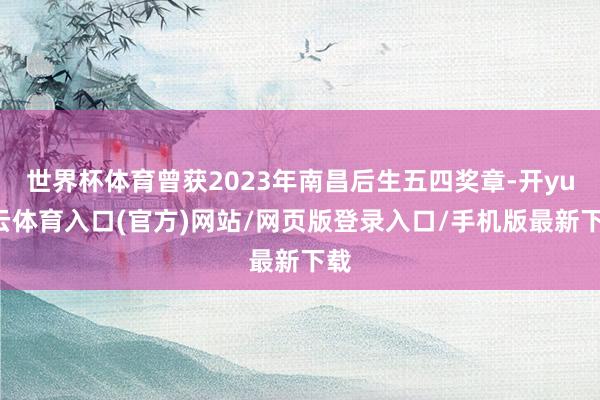 世界杯体育曾获2023年南昌后生五四奖章-开yun云体育入口(官方)网站/网页版登录入口/手机版最新下载