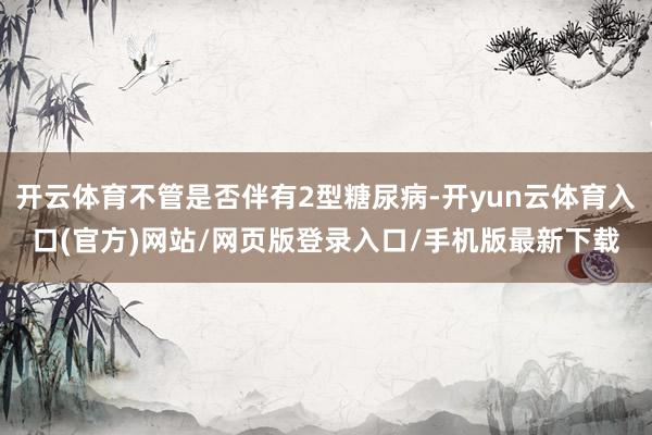 开云体育不管是否伴有2型糖尿病-开yun云体育入口(官方)网站/网页版登录入口/手机版最新下载
