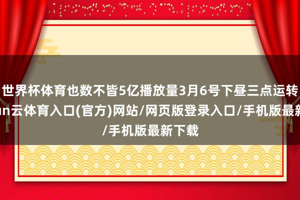 世界杯体育也数不皆5亿播放量3月6号下昼三点运转-开yun云体育入口(官方)网站/网页版登录入口/手机版最新下载