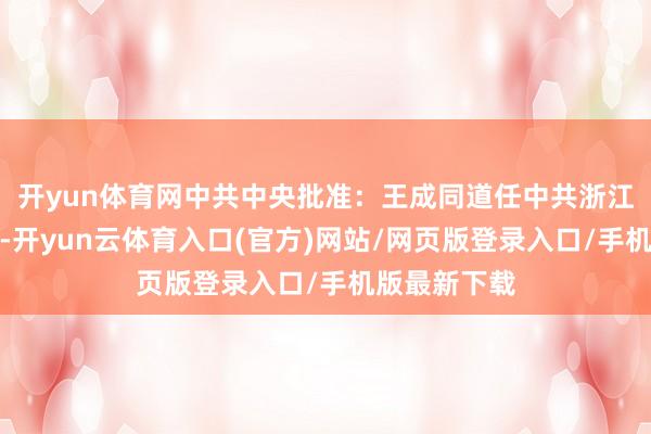 开yun体育网中共中央批准:王成同道任中共浙江省委副布告-开yun云体育入口(官方)网站/网页版登录入口/手机版最新下载
