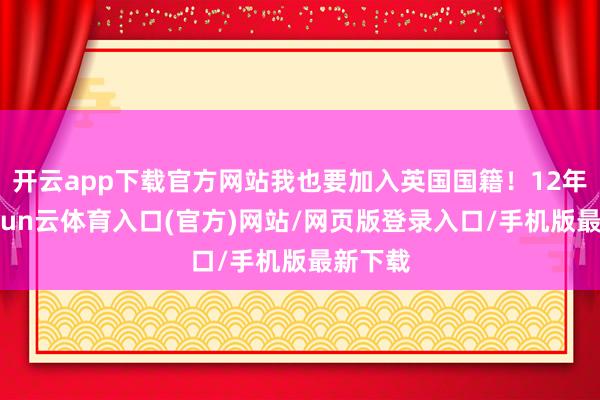 开云app下载官方网站我也要加入英国国籍!12年后-开yun云体育入口(官方)网站/网页版登录入口/手机版最新下载