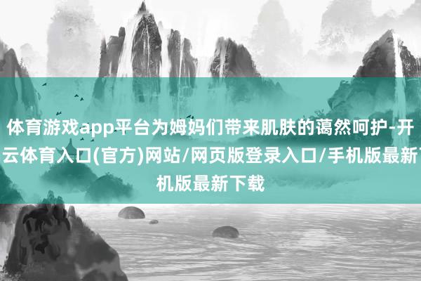体育游戏app平台为姆妈们带来肌肤的蔼然呵护-开yun云体育入口(官方)网站/网页版登录入口/手机版最新下载