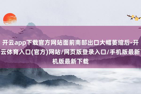 开云app下载官方网站面前南部出口大幅萎缩后-开yun云体育入口(官方)网站/网页版登录入口/手机版最新下载
