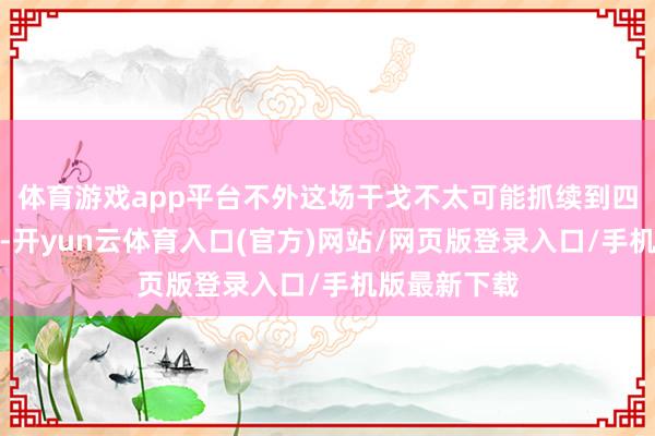 体育游戏app平台不外这场干戈不太可能抓续到四月中旬以后-开yun云体育入口(官方)网站/网页版登录入口/手机版最新下载