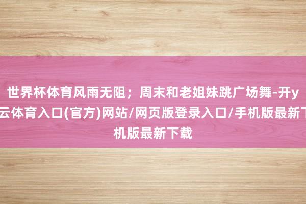 世界杯体育风雨无阻；周末和老姐妹跳广场舞-开yun云体育入口(官方)网站/网页版登录入口/手机版最新下载