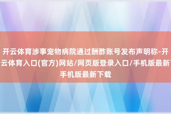 开云体育涉事宠物病院通过酬酢账号发布声明称-开yun云体育入口(官方)网站/网页版登录入口/手机版最新下载