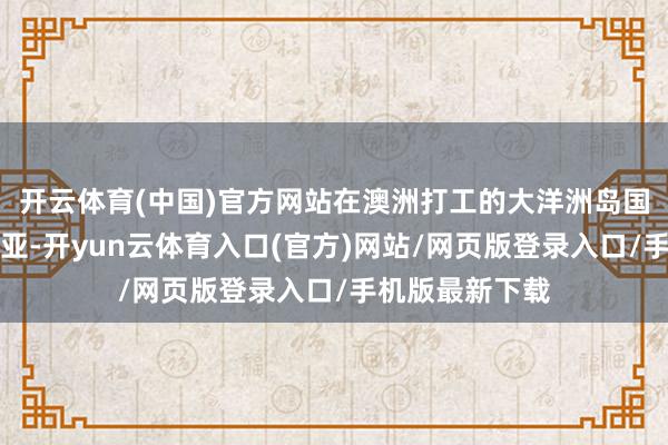 开云体育(中国)官方网站在澳洲打工的大洋洲岛国劳工▼澳大利亚-开yun云体育入口(官方)网站/网页版登录入口/手机版最新下载