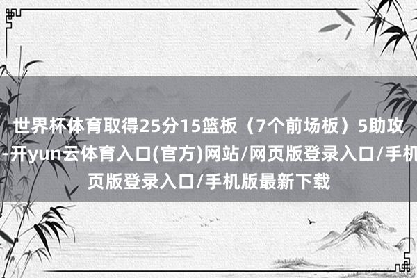 世界杯体育取得25分15篮板（7个前场板）5助攻2抢断3盖帽-开yun云体育入口(官方)网站/网页版登录入口/手机版最新下载