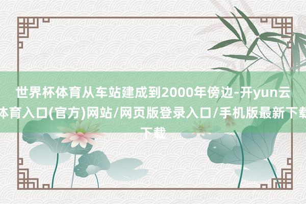 世界杯体育从车站建成到2000年傍边-开yun云体育入口(官方)网站/网页版登录入口/手机版最新下载
