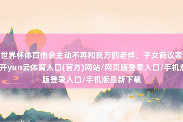 世界杯体育他会主动不再和我方的老伴、子女商议家里的事情-开yun云体育入口(官方)网站/网页版登录入口/手机版最新下载