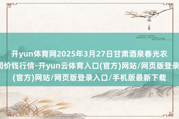 开yun体育网2025年3月27日甘肃酒泉春光农居品市集有限株连公司价钱行情-开yun云体育入口(官方)网站/网页版登录入口/手机版最新下载