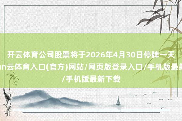 开云体育公司股票将于2026年4月30日停牌一天-开yun云体育入口(官方)网站/网页版登录入口/手机版最新下载