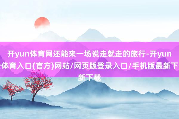 开yun体育网还能来一场说走就走的旅行-开yun云体育入口(官方)网站/网页版登录入口/手机版最新下载