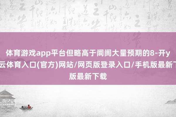 体育游戏app平台但略高于阛阓大量预期的8-开yun云体育入口(官方)网站/网页版登录入口/手机版最新下载