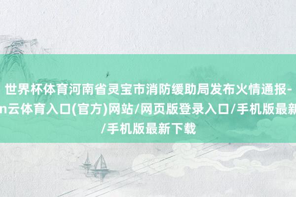 世界杯体育河南省灵宝市消防缓助局发布火情通报-开yun云体育入口(官方)网站/网页版登录入口/手机版最新下载