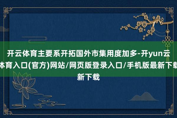 开云体育主要系开拓国外市集用度加多-开yun云体育入口(官方)网站/网页版登录入口/手机版最新下载