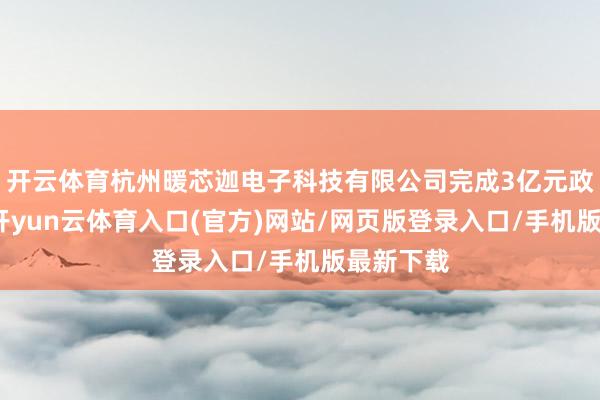 开云体育杭州暖芯迦电子科技有限公司完成3亿元政策融资-开yun云体育入口(官方)网站/网页版登录入口/手机版最新下载