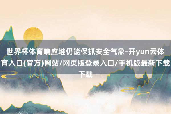 世界杯体育响应堆仍能保抓安全气象-开yun云体育入口(官方)网站/网页版登录入口/手机版最新下载