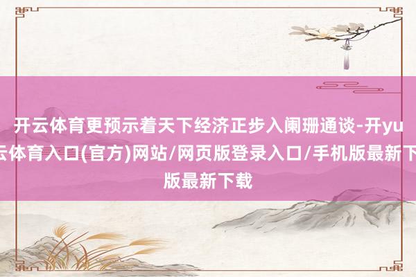 开云体育更预示着天下经济正步入阑珊通谈-开yun云体育入口(官方)网站/网页版登录入口/手机版最新下载