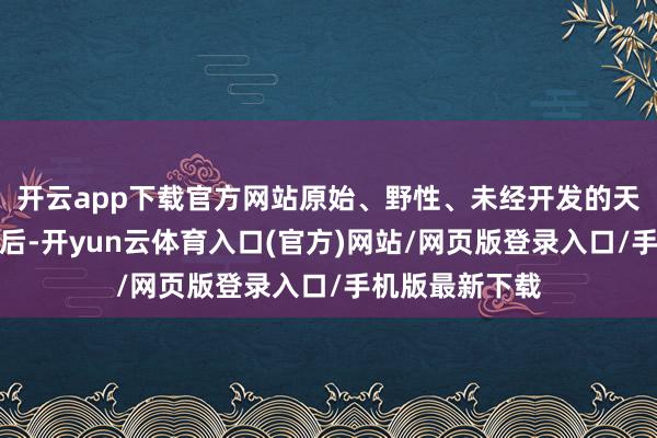 开云app下载官方网站原始、野性、未经开发的天然之好意思背后-开yun云体育入口(官方)网站/网页版登录入口/手机版最新下载