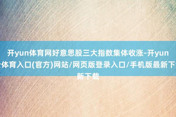 开yun体育网好意思股三大指数集体收涨-开yun云体育入口(官方)网站/网页版登录入口/手机版最新下载