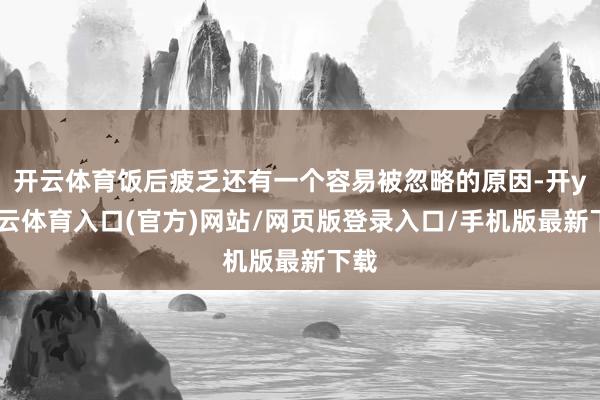 开云体育饭后疲乏还有一个容易被忽略的原因-开yun云体育入口(官方)网站/网页版登录入口/手机版最新下载