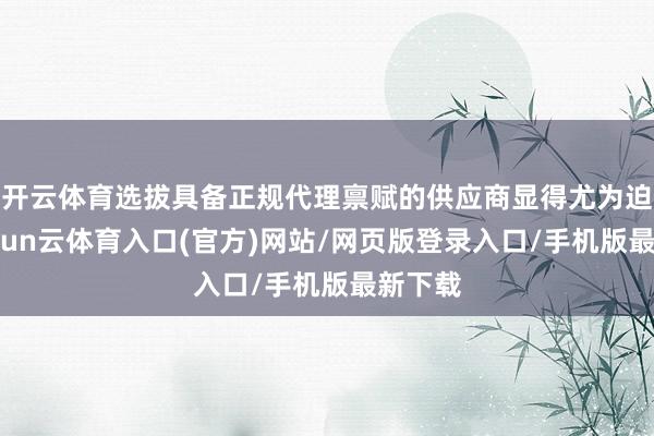 开云体育选拔具备正规代理禀赋的供应商显得尤为迫切-开yun云体育入口(官方)网站/网页版登录入口/手机版最新下载