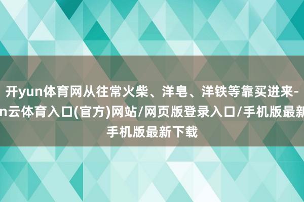 开yun体育网从往常火柴、洋皂、洋铁等靠买进来-开yun云体育入口(官方)网站/网页版登录入口/手机版最新下载