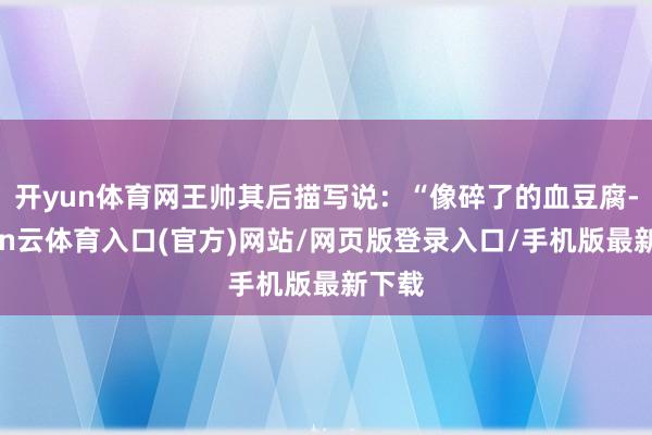 开yun体育网王帅其后描写说：“像碎了的血豆腐-开yun云体育入口(官方)网站/网页版登录入口/手机版最新下载