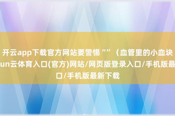 开云app下载官方网站要警惕“”（血管里的小血块）-开yun云体育入口(官方)网站/网页版登录入口/手机版最新下载