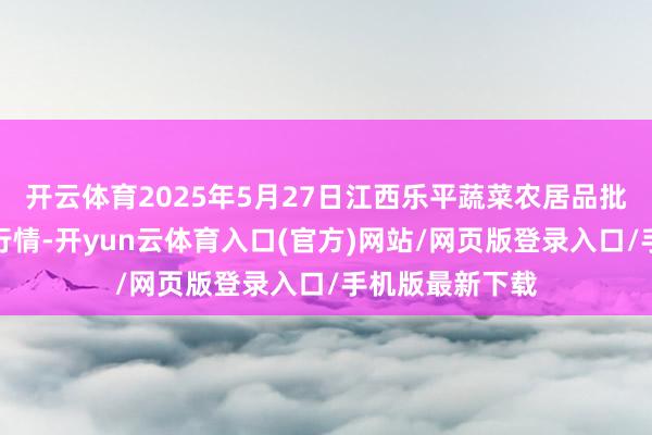 开云体育2025年5月27日江西乐平蔬菜农居品批发大市集价钱行情-开yun云体育入口(官方)网站/网页版登录入口/手机版最新下载