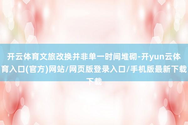 开云体育文旅改换并非单一时间堆砌-开yun云体育入口(官方)网站/网页版登录入口/手机版最新下载
