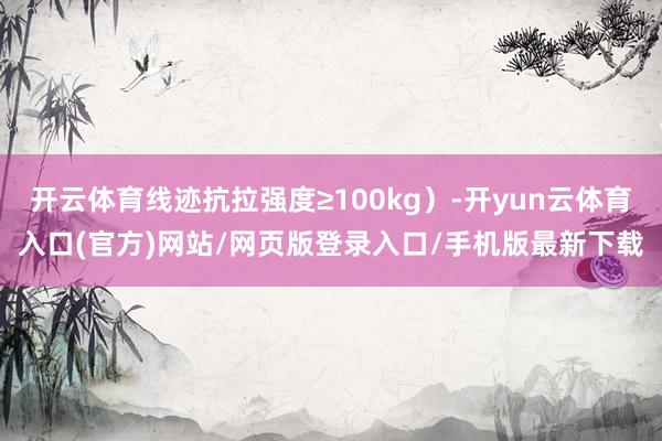 开云体育线迹抗拉强度≥100kg）-开yun云体育入口(官方)网站/网页版登录入口/手机版最新下载