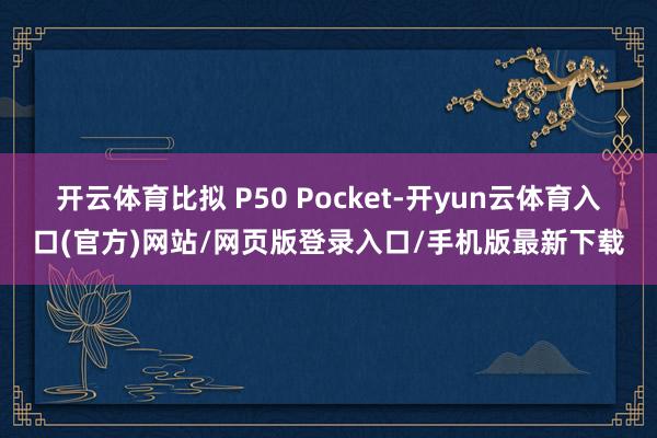 开云体育比拟 P50 Pocket-开yun云体育入口(官方)网站/网页版登录入口/手机版最新下载