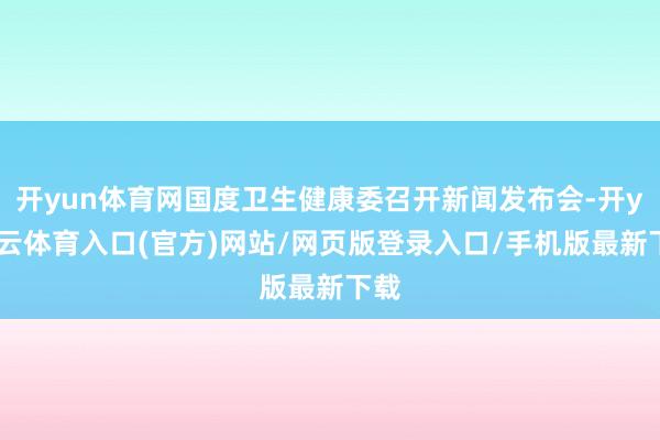 开yun体育网国度卫生健康委召开新闻发布会-开yun云体育入口(官方)网站/网页版登录入口/手机版最新下载