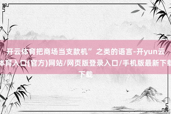 开云体育把商场当支款机” 之类的语言-开yun云体育入口(官方)网站/网页版登录入口/手机版最新下载
