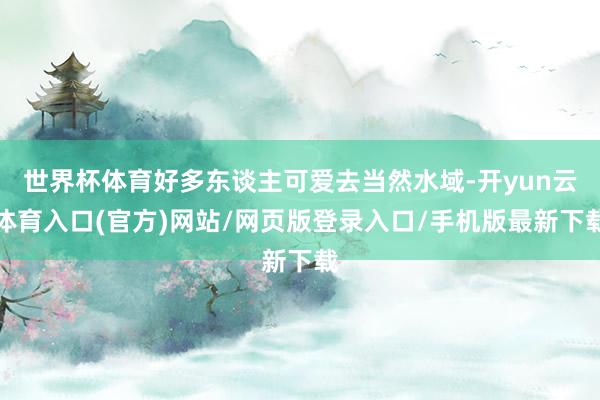 世界杯体育好多东谈主可爱去当然水域-开yun云体育入口(官方)网站/网页版登录入口/手机版最新下载