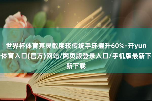 世界杯体育其灵敏度较传统手环擢升60%-开yun云体育入口(官方)网站/网页版登录入口/手机版最新下载