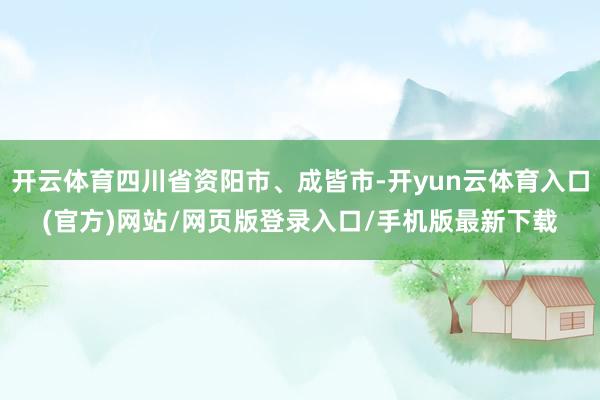 开云体育四川省资阳市、成皆市-开yun云体育入口(官方)网站/网页版登录入口/手机版最新下载