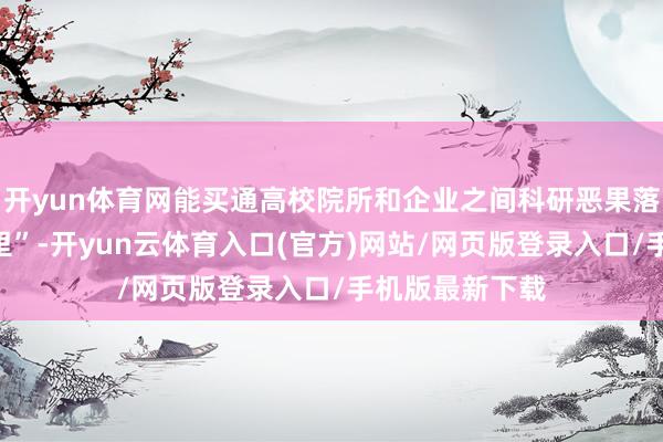 开yun体育网能买通高校院所和企业之间科研恶果落地“终末一公里”-开yun云体育入口(官方)网站/网页版登录入口/手机版最新下载