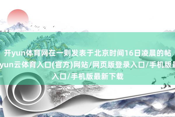 开yun体育网在一则发表于北京时间16日凌晨的帖文中-开yun云体育入口(官方)网站/网页版登录入口/手机版最新下载