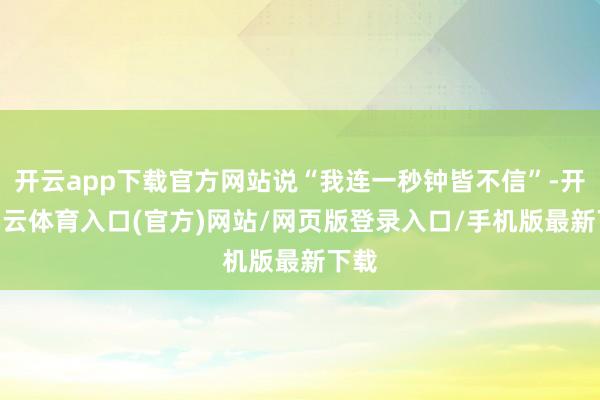 开云app下载官方网站说“我连一秒钟皆不信”-开yun云体育入口(官方)网站/网页版登录入口/手机版最新下载
