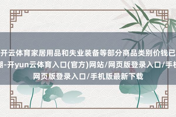 开云体育家居用品和失业装备等部分商品类别价钱已开动快速高潮-开yun云体育入口(官方)网站/网页版登录入口/手机版最新下载