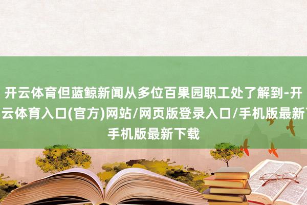 开云体育但蓝鲸新闻从多位百果园职工处了解到-开yun云体育入口(官方)网站/网页版登录入口/手机版最新下载
